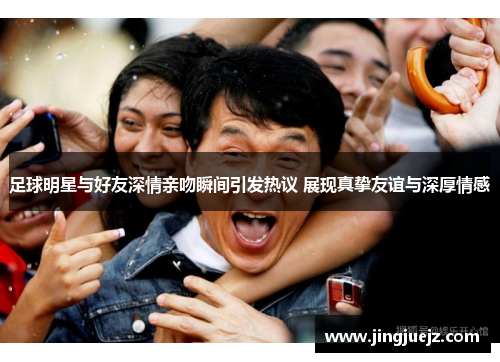 足球明星与好友深情亲吻瞬间引发热议 展现真挚友谊与深厚情感