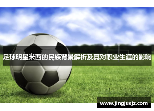 足球明星米西的民族背景解析及其对职业生涯的影响