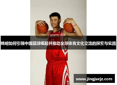 姚明如何引领中国篮球崛起并推动全球体育文化交流的探索与实践