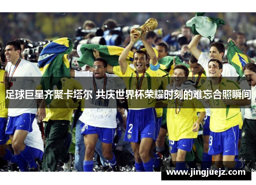 足球巨星齐聚卡塔尔 共庆世界杯荣耀时刻的难忘合照瞬间