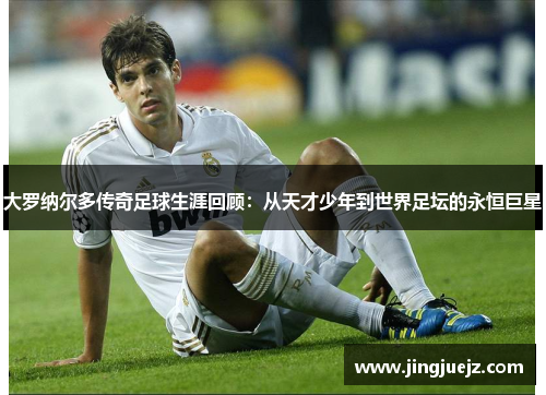大罗纳尔多传奇足球生涯回顾：从天才少年到世界足坛的永恒巨星