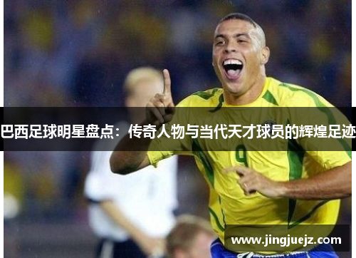 巴西足球明星盘点：传奇人物与当代天才球员的辉煌足迹