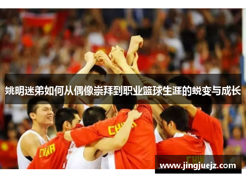 姚明迷弟如何从偶像崇拜到职业篮球生涯的蜕变与成长