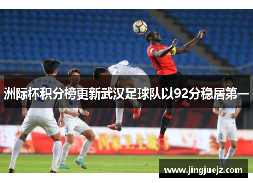 洲际杯积分榜更新武汉足球队以92分稳居第一