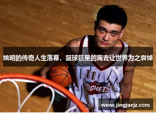 姚明的传奇人生落幕，篮球巨星的离去让世界为之哀悼